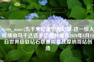 汕头五千米纪录世界纪录-这一惊人成绩由乌干达选手切普特盖在2020年8月14日世界田联钻石联赛揭幕战摩纳哥站创造