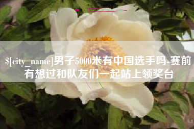 汕头男子5000米有中国选手吗-赛前有想过和队友们一起站上领奖台