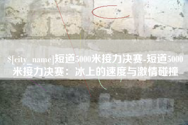 汕头短道5000米接力决赛-短道5000米接力决赛：冰上的速度与激情碰撞