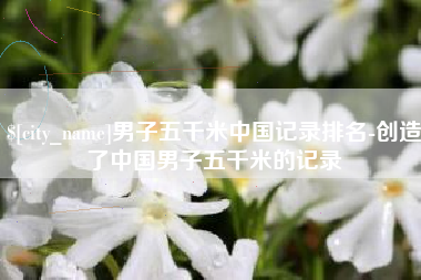 汕头男子五千米中国记录排名-创造了中国男子五千米的记录