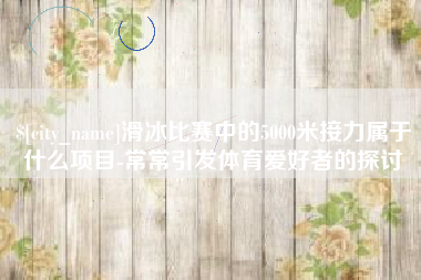 汕头滑冰比赛中的5000米接力属于什么项目-常常引发体育爱好者的探讨