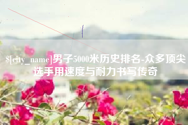 汕头男子5000米历史排名-众多顶尖选手用速度与耐力书写传奇
