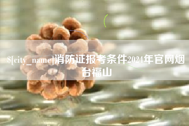 汕头消防证报考条件2024年官网烟台福山